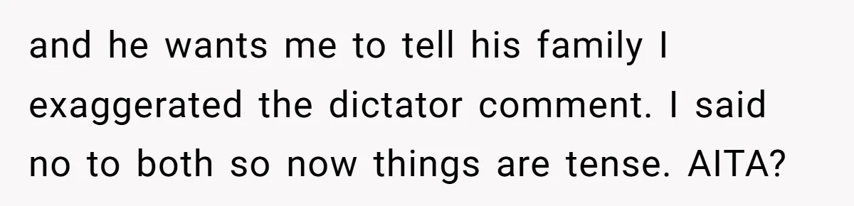 and he wants me to tell his family I exaggerated the dictator comment. I said no to both so now things are tense. AITA?