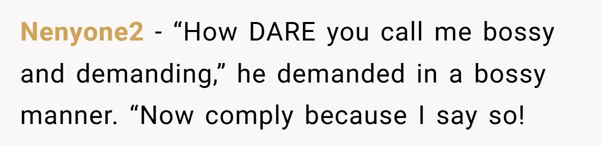 Nenyone2 − “How DARE you call me bossy and demanding,” he demanded in a bossy manner. “Now comply because I say so!