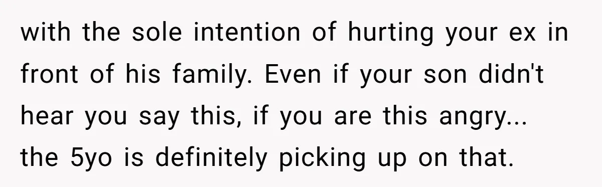 with the sole intention of hurting your ex in front of his family. Even if your son didn't hear you say this, if you are this angry... the 5yo is...