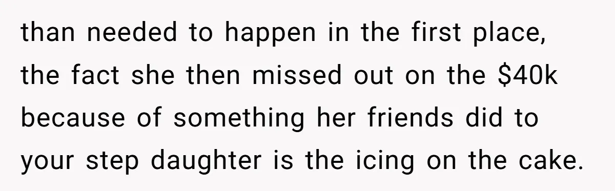 than needed to happen in the first place, the fact she then missed out on the $40k because of something her friends did to your step daughter is the icing...