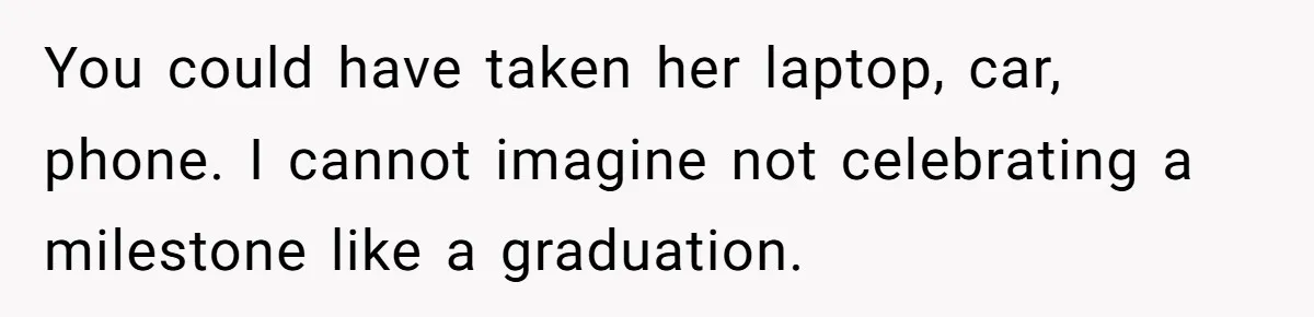 You could have taken her laptop, car, phone. I cannot imagine not celebrating a milestone like a graduation.