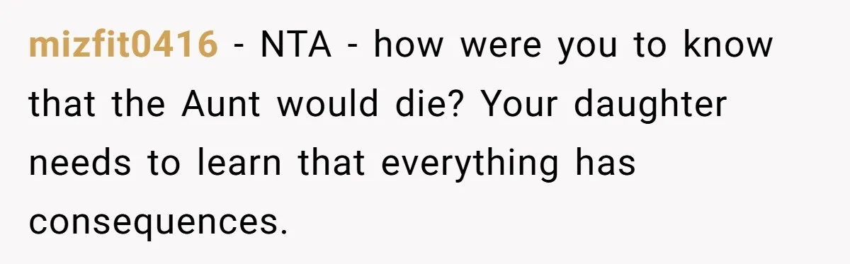 mizfit0416 − NTA - how were you to know that the Aunt would die? Your daughter needs to learn that everything has consequences.