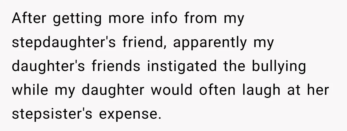 After getting more info from my stepdaughter's friend, apparently my daughter's friends instigated the bullying while my daughter would often laugh at her stepsister's expense.