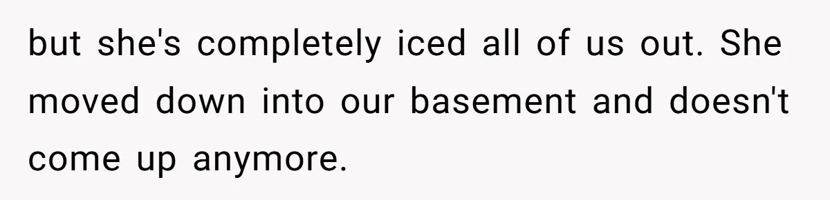 but she's completely iced all of us out. She moved down into our basement and doesn't come up anymore.