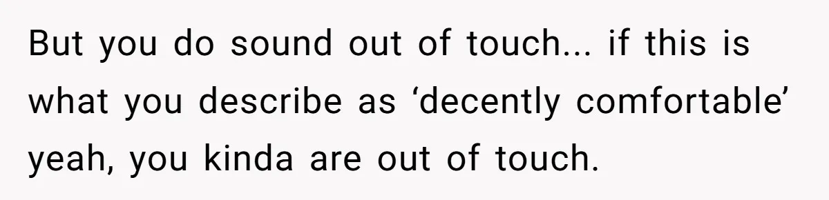 But you do sound out of touch... if this is what you describe as ‘decently comfortable’ yeah, you kinda are out of touch.