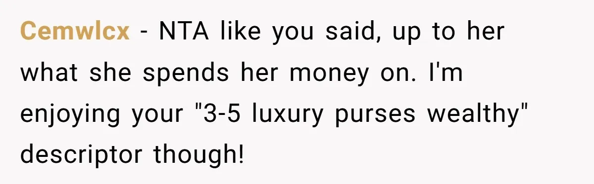 Cemwlcx − NTA like you said, up to her what she spends her money on. I'm enjoying your "3-5 luxury purses wealthy" descriptor though!