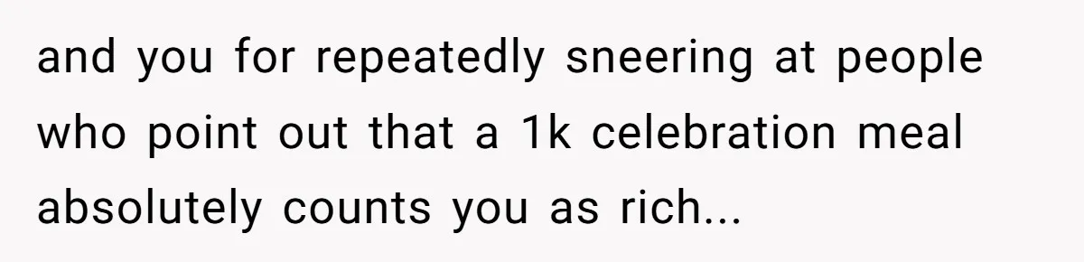 and you for repeatedly sneering at people who point out that a 1k celebration meal absolutely counts you as rich...