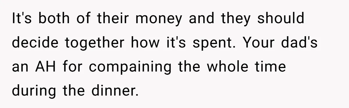 It's both of their money and they should decide together how it's spent. Your dad's an AH for compaining the whole time during the dinner.