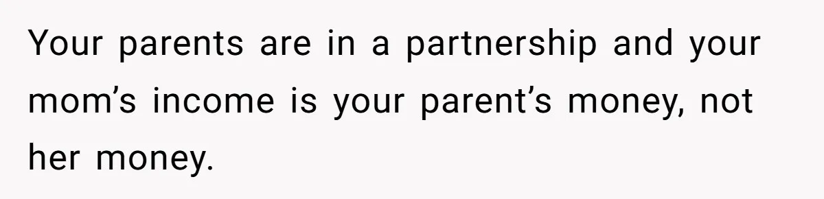 Your parents are in a partnership and your mom’s income is your parent’s money, not her money.