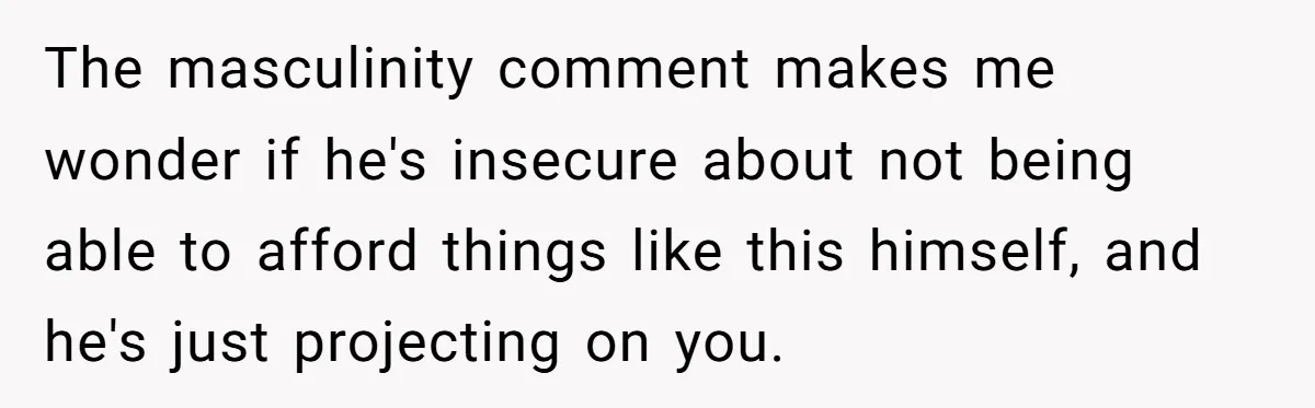 The masculinity comment makes me wonder if he's insecure about not being able to afford things like this himself, and he's just projecting on you.