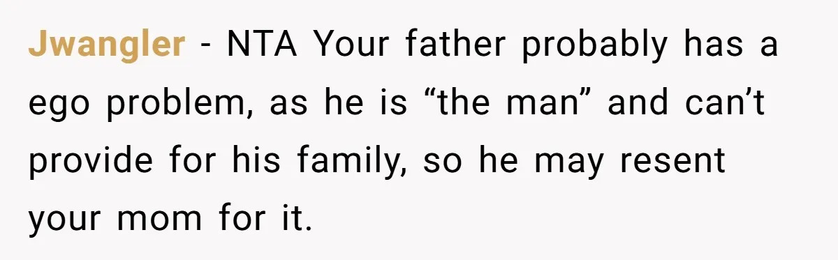Jwangler − NTA Your father probably has a ego problem, as he is “the man” and can’t provide for his family, so he may resent your mom for it.