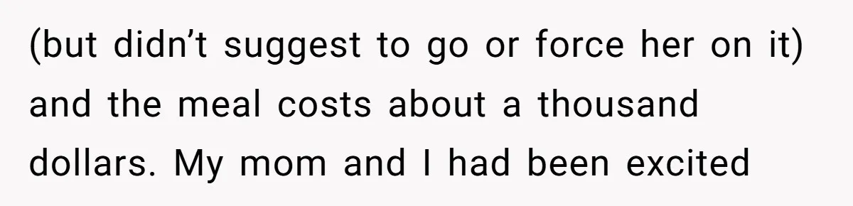 (but didn’t suggest to go or force her on it) and the meal costs about a thousand dollars. My mom and I had been excited