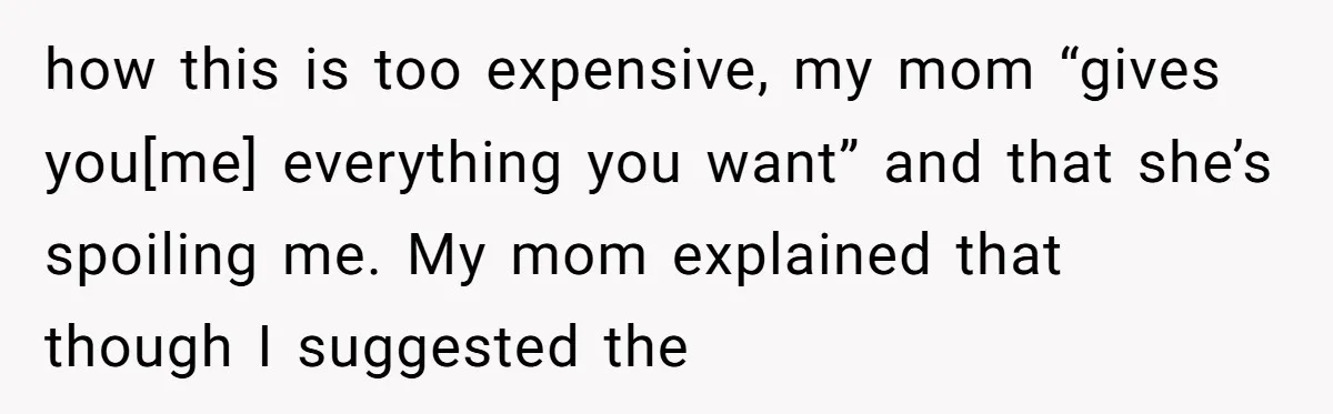 how this is too expensive, my mom “gives you[me] everything you want” and that she’s spoiling me. My mom explained that though I suggested the