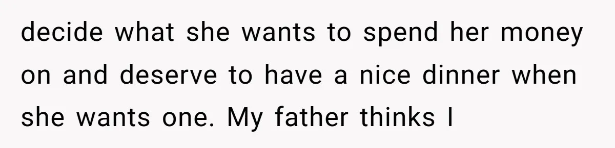 decide what she wants to spend her money on and deserve to have a nice dinner when she wants one. My father thinks I
