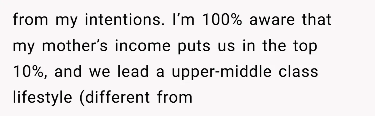 from my intentions. I’m 100% aware that my mother’s income puts us in the top 10%, and we lead a upper-middle class lifestyle (different from