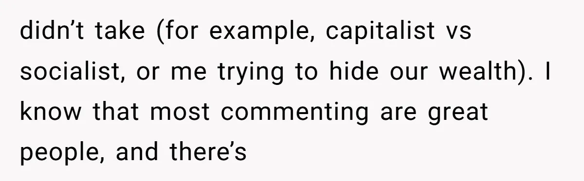 didn’t take (for example, capitalist vs socialist, or me trying to hide our wealth). I know that most commenting are great people, and there’s