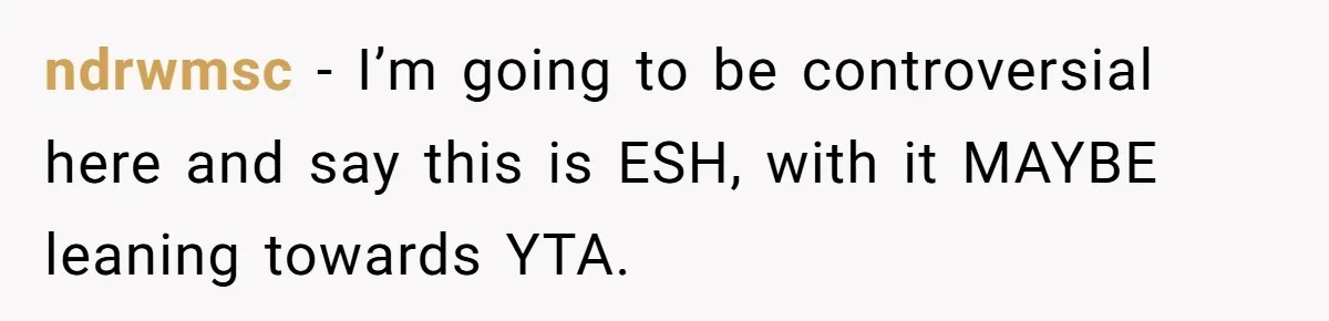 ndrwmsc − I’m going to be controversial here and say this is ESH, with it MAYBE leaning towards YTA.