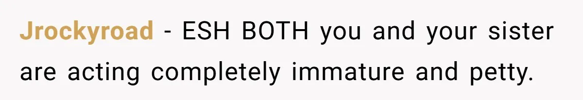 Jrockyroad − ESH BOTH you and your sister are acting completely immature and petty.