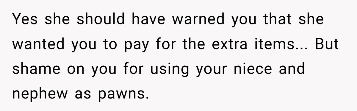 Yes she should have warned you that she wanted you to pay for the extra items... But shame on you for using your niece and nephew as pawns.
