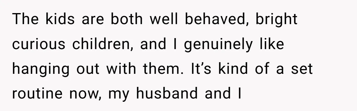 The kids are both well behaved, bright curious children, and I genuinely like hanging out with them. It’s kind of a set routine now, my husband and I