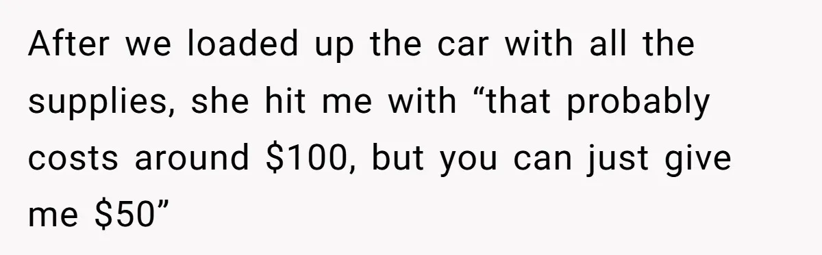 After we loaded up the car with all the supplies, she hit me with “that probably costs around $100, but you can just give me $50”