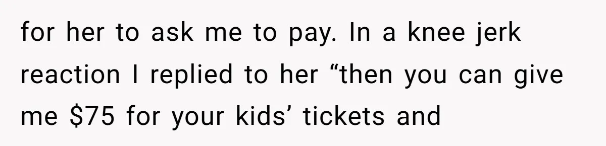 for her to ask me to pay. In a knee jerk reaction I replied to her “then you can give me $75 for your kids’ tickets and