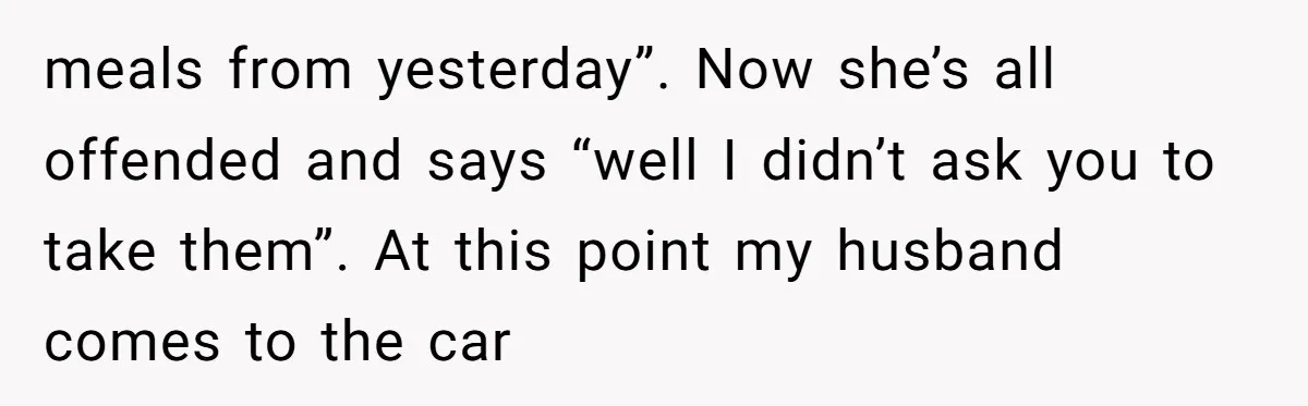 meals from yesterday”. Now she’s all offended and says “well I didn’t ask you to take them”. At this point my husband comes to the car