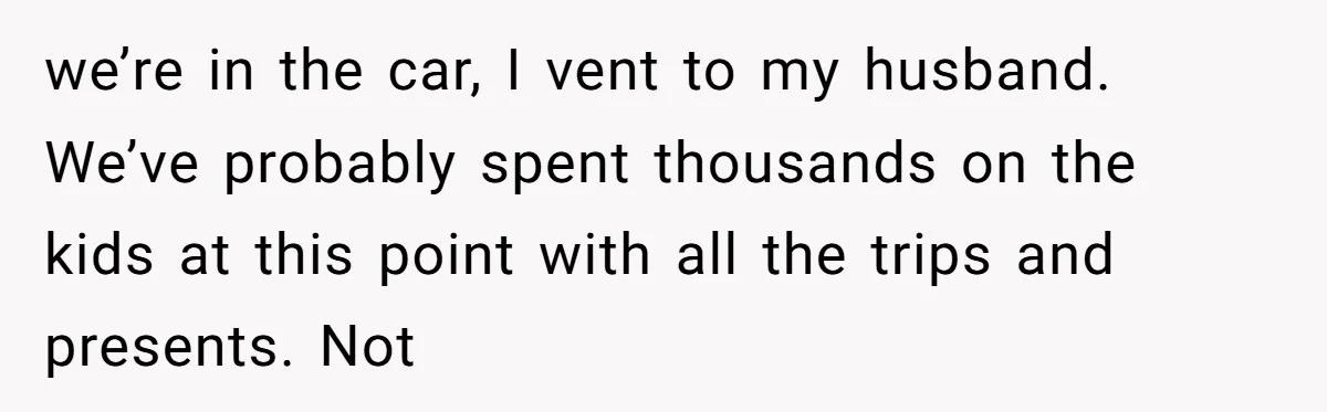 we’re in the car, I vent to my husband. We’ve probably spent thousands on the kids at this point with all the trips and presents. Not