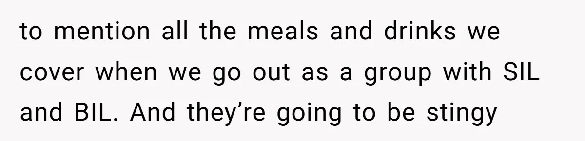 to mention all the meals and drinks we cover when we go out as a group with SIL and BIL. And they’re going to be stingy