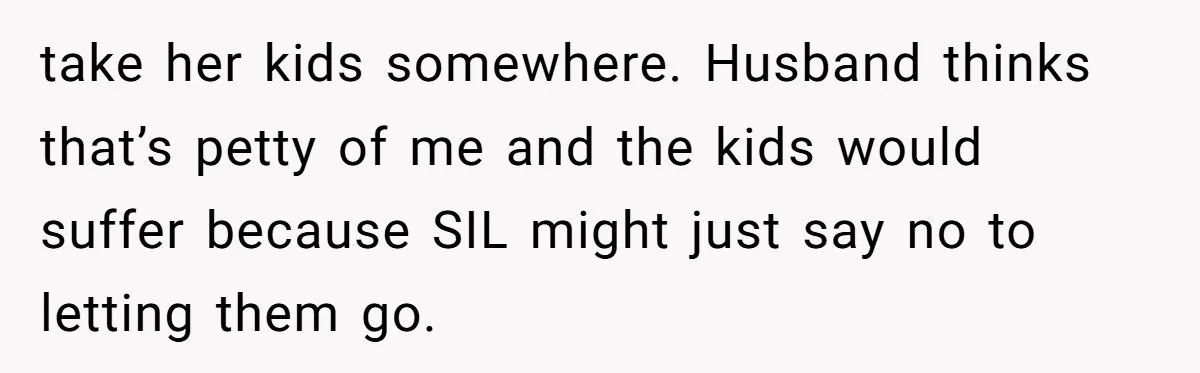 take her kids somewhere. Husband thinks that’s petty of me and the kids would suffer because SIL might just say no to letting them go.