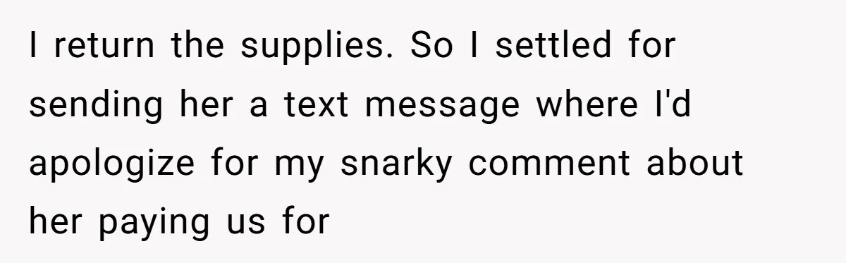 I return the supplies. So I settled for sending her a text message where I'd apologize for my snarky comment about her paying us for
