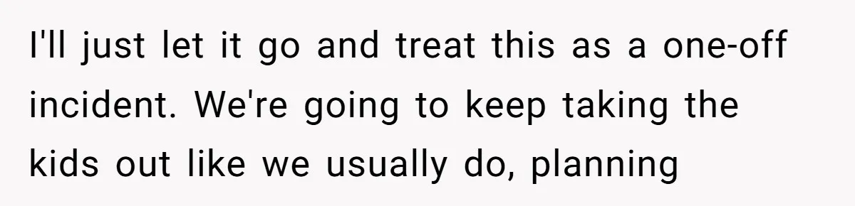 I'll just let it go and treat this as a one-off incident. We're going to keep taking the kids out like we usually do, planning