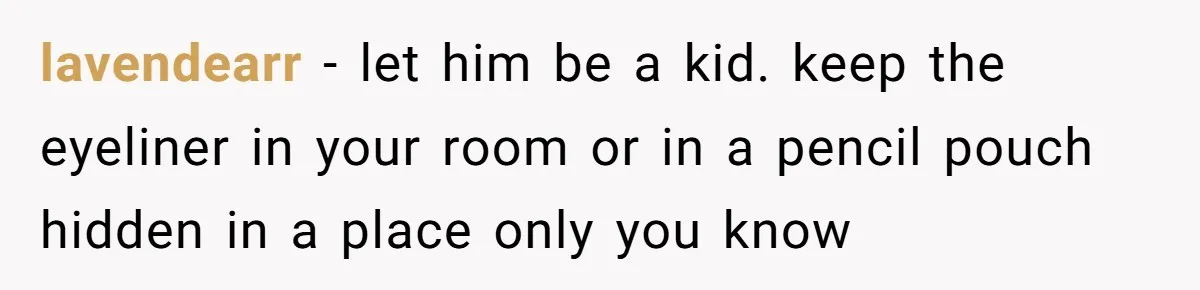 A Makeup Battle: Teen Sister Refuses to Censor Her New Eyeliner for Her Brother lavendearr − let him be a kid. keep the eyeliner in your room or in a pencil pouch hidden in a place only you know
