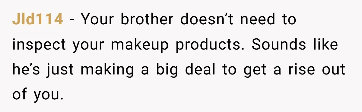 A Makeup Battle: Teen Sister Refuses to Censor Her New Eyeliner for Her Brother Jld114 − Your brother doesn’t need to inspect your makeup products. Sounds like he’s just making a big deal to get a rise out of you.