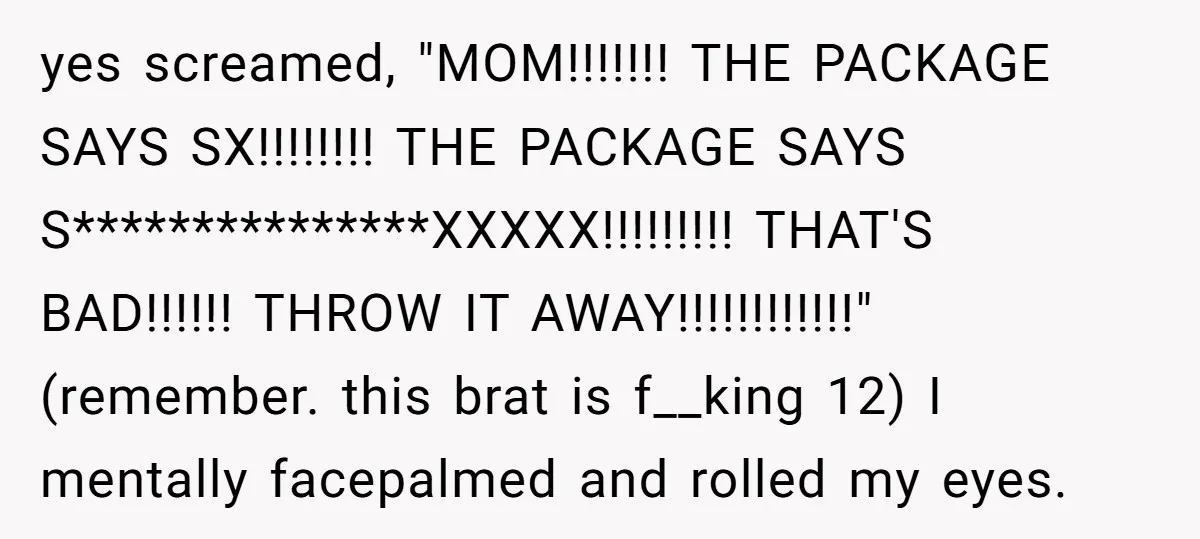 A Makeup Battle: Teen Sister Refuses to Censor Her New Eyeliner for Her Brother yes screamed, "MOM!!!!!!! THE PACKAGE SAYS SX!!!!!!!! THE PACKAGE SAYS S***************XXXXX!!!!!!!!! THAT'S BAD!!!!!! THROW IT AWAY!!!!!!!!!!!!" (remember. this brat is f__king 12) I mentally facepalmed and rolled my eyes.