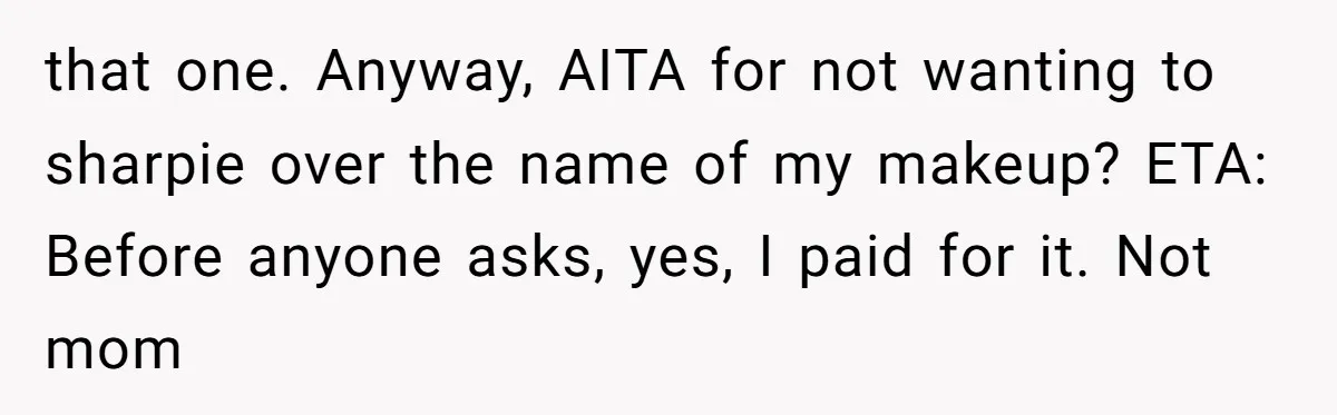 A Makeup Battle: Teen Sister Refuses to Censor Her New Eyeliner for Her Brother that one. Anyway, AITA for not wanting to sharpie over the name of my makeup? ETA: Before anyone asks, yes, I paid for it. Not mom