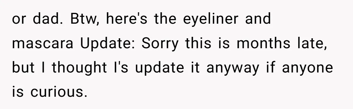 A Makeup Battle: Teen Sister Refuses to Censor Her New Eyeliner for Her Brother or dad. Btw, here's the eyeliner and mascara Update: Sorry this is months late, but I thought I's update it anyway if anyone is curious.