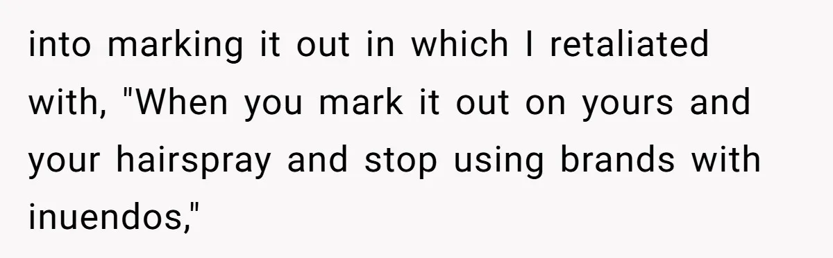 A Makeup Battle: Teen Sister Refuses to Censor Her New Eyeliner for Her Brother into marking it out in which I retaliated with, "When you mark it out on yours and your hairspray and stop using brands with inuendos,"