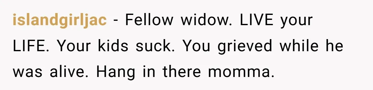 islandgirljac − Fellow widow. LIVE your LIFE. Your kids suck. You grieved while he was alive. Hang in there momma.