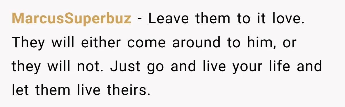MarcusSuperbuz − Leave them to it love. They will either come around to him, or they will not. Just go and live your life and let them live theirs.