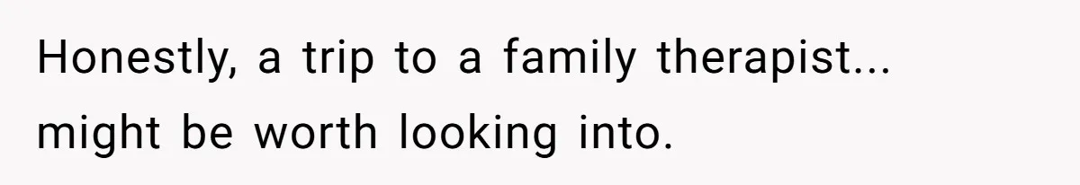 Honestly, a trip to a family therapist... might be worth looking into.