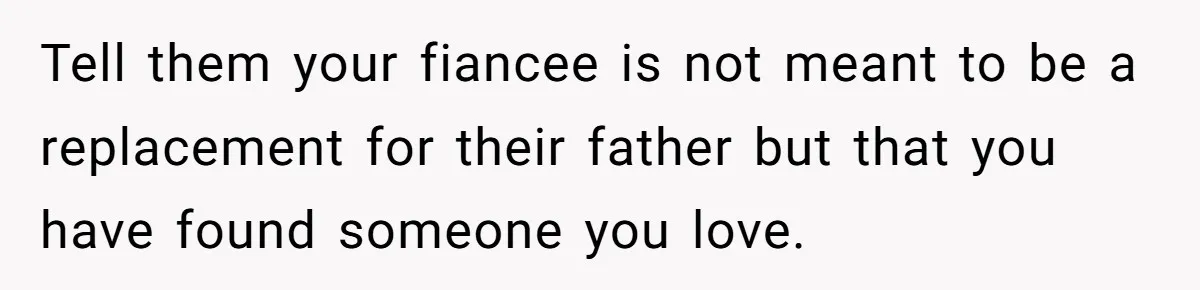 Tell them your fiancee is not meant to be a replacement for their father but that you have found someone you love.