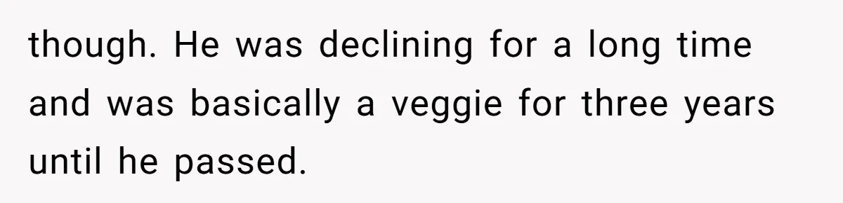 though. He was declining for a long time and was basically a veggie for three years until he passed.