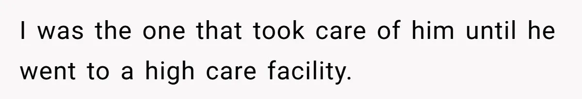 I was the one that took care of him until he went to a high care facility.