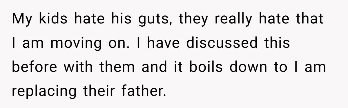 My kids hate his guts, they really hate that I am moving on. I have discussed this before with them and it boils down to I am replacing their father.