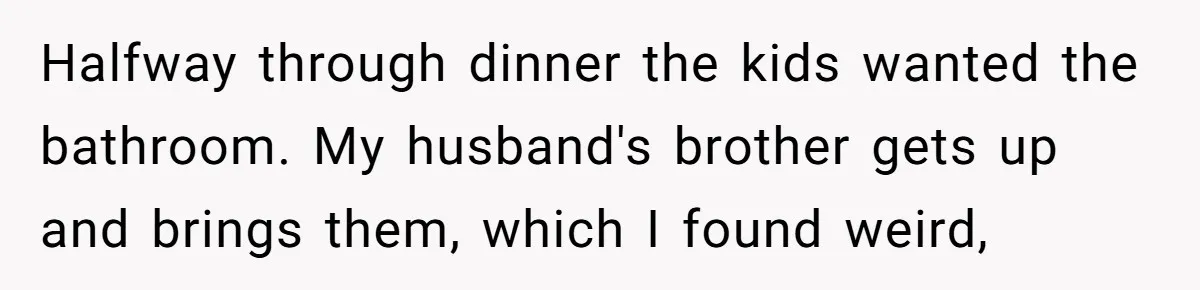 Halfway through dinner the kids wanted the bathroom. My husband's brother gets up and brings them, which I found weird,