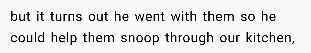 but it turns out he went with them so he could help them snoop through our kitchen,