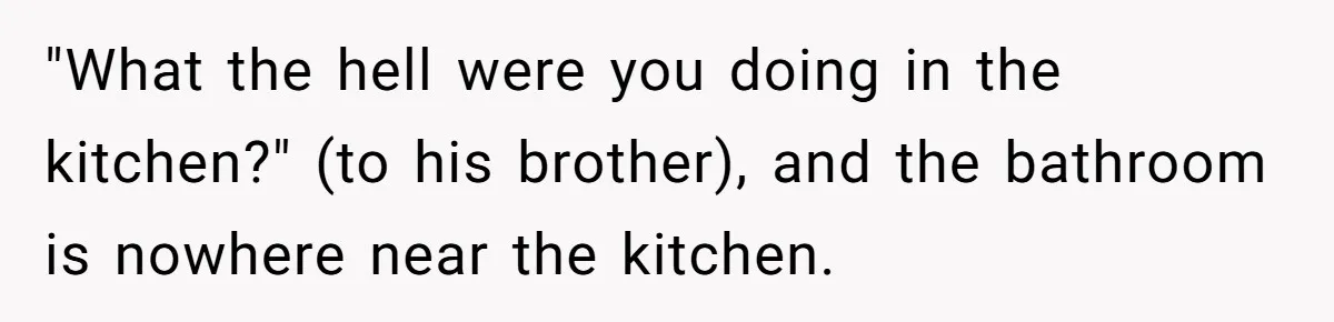 "What the hell were you doing in the kitchen?" (to his brother), and the bathroom is nowhere near the kitchen.