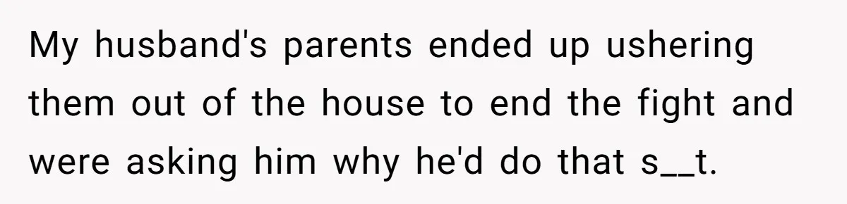 My husband's parents ended up ushering them out of the house to end the fight and were asking him why he'd do that s__t.