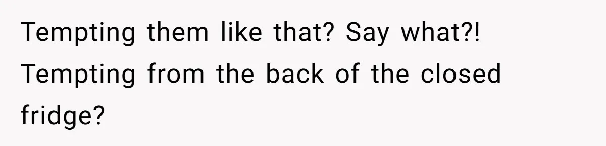Tempting them like that? Say what?! Tempting from the back of the closed fridge?